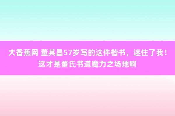 大香蕉网 董其昌57岁写的这件楷书，迷住了我！这才是董氏书道魔力之场地啊