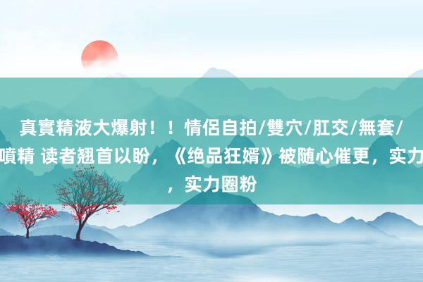 真實精液大爆射！！情侶自拍/雙穴/肛交/無套/大量噴精 读者翘首以盼，《绝品狂婿》被随心催更，实力圈粉