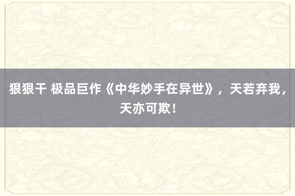 狠狠干 极品巨作《中华妙手在异世》，天若弃我，天亦可欺！