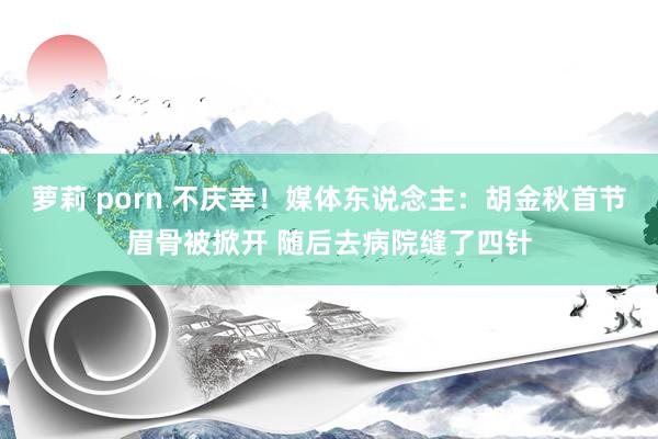 萝莉 porn 不庆幸！媒体东说念主：胡金秋首节眉骨被掀开 随后去病院缝了四针