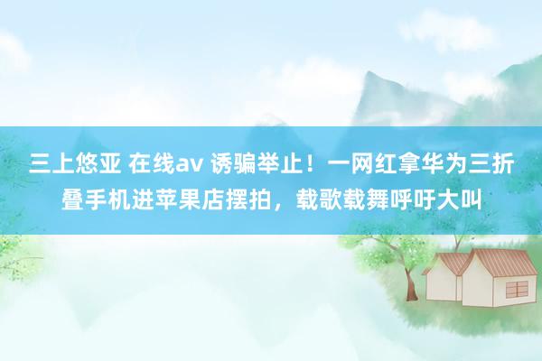 三上悠亚 在线av 诱骗举止！一网红拿华为三折叠手机进苹果店摆拍，载歌载舞呼吁大叫