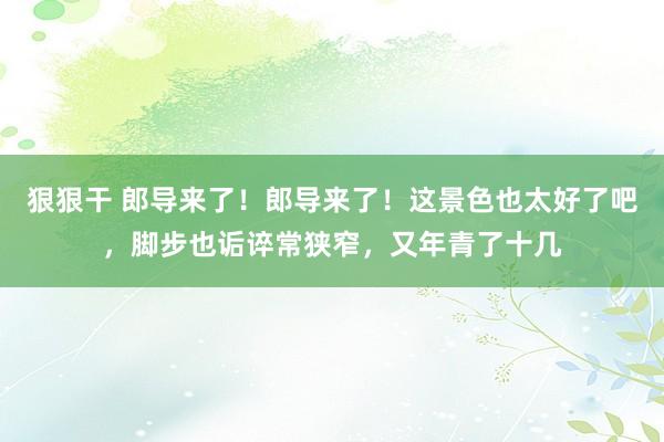 狠狠干 郎导来了！郎导来了！这景色也太好了吧，脚步也诟谇常狭窄，又年青了十几