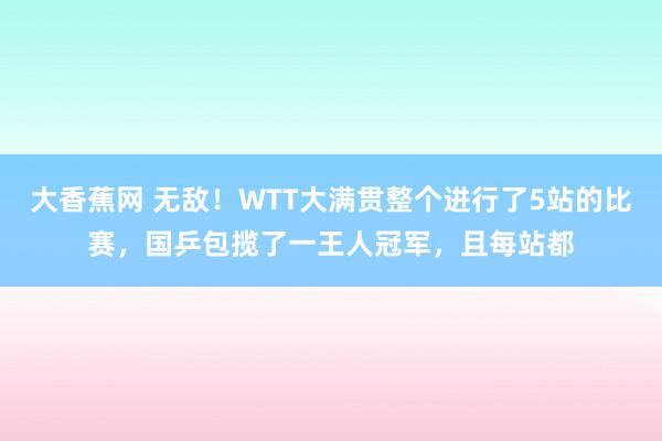 大香蕉网 无敌！WTT大满贯整个进行了5站的比赛，国乒包揽了一王人冠军，且每站都