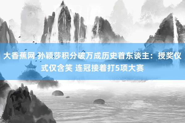 大香蕉网 孙颖莎积分破万成历史首东谈主：授奖仪式仅含笑 连冠接着打5项大赛