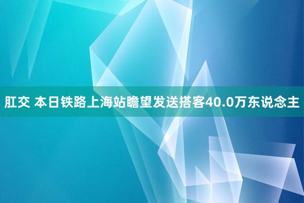 肛交 本日铁路上海站瞻望发送搭客40.0万东说念主