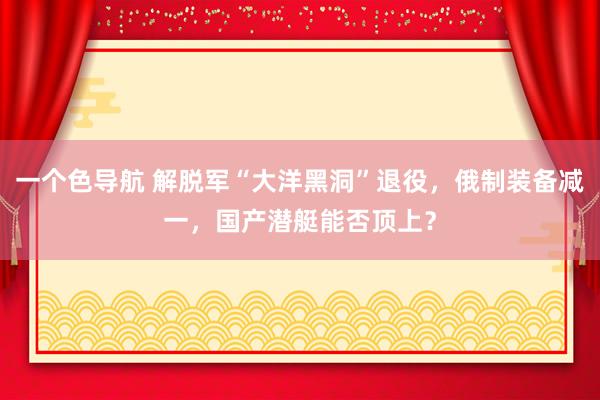 一个色导航 解脱军“大洋黑洞”退役，俄制装备减一，国产潜艇能否顶上？