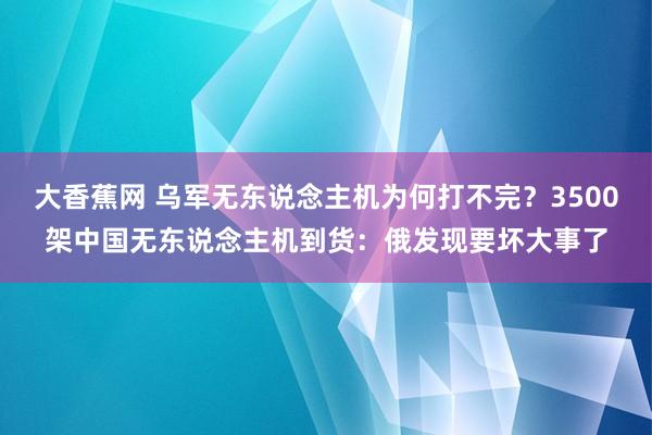 大香蕉网 乌军无东说念主机为何打不完？3500架中国无东说念主机到货：俄发现要坏大事了