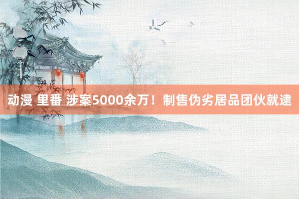 动漫 里番 涉案5000余万！制售伪劣居品团伙就逮