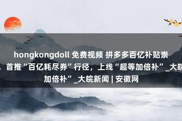 hongkongdoll 免费视频 拼多多百亿补贴崇拜开动11.11，首推“百亿耗尽券”行径，上线“超等加倍补”_大皖新闻 | 安徽网