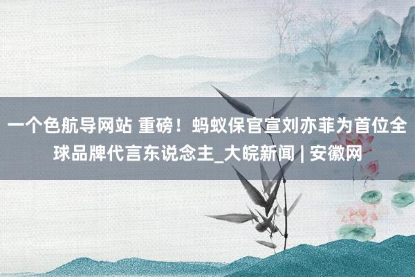 一个色航导网站 重磅！蚂蚁保官宣刘亦菲为首位全球品牌代言东说念主_大皖新闻 | 安徽网