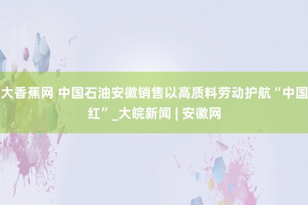 大香蕉网 中国石油安徽销售以高质料劳动护航“中国红”_大皖新闻 | 安徽网