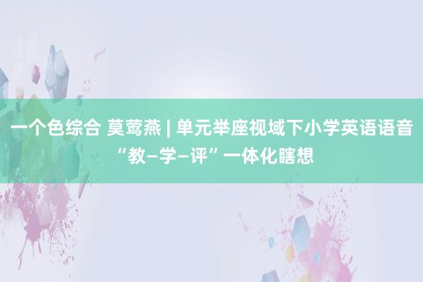 一个色综合 莫莺燕 | 单元举座视域下小学英语语音 “教—学—评”一体化瞎想