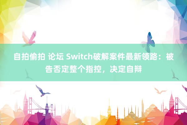 自拍偷拍 论坛 Switch破解案件最新领路：被告否定整个指控，决定自辩