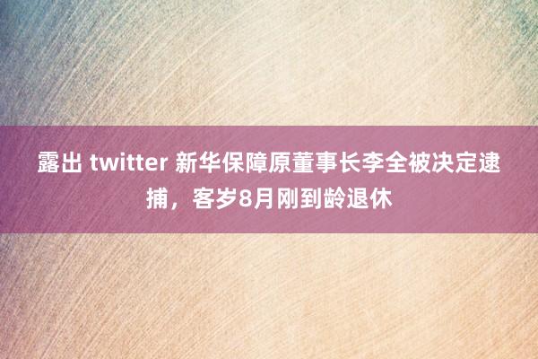 露出 twitter 新华保障原董事长李全被决定逮捕，客岁8月刚到龄退休