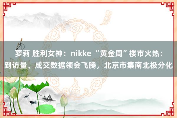 萝莉 胜利女神：nikke “黄金周”楼市火热：到访量、成交数据领会飞腾，北京市集南北极分化