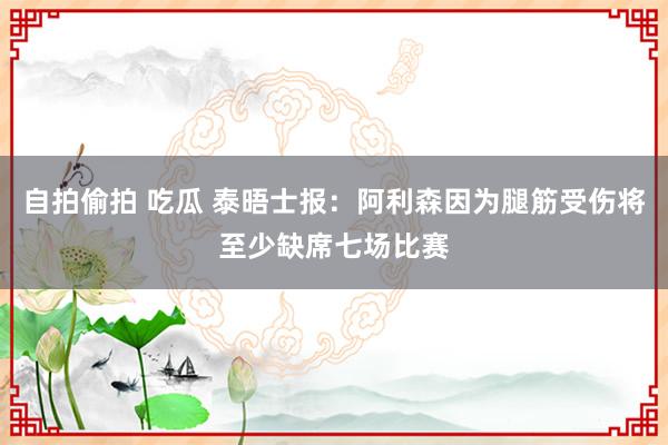 自拍偷拍 吃瓜 泰晤士报：阿利森因为腿筋受伤将至少缺席七场比赛