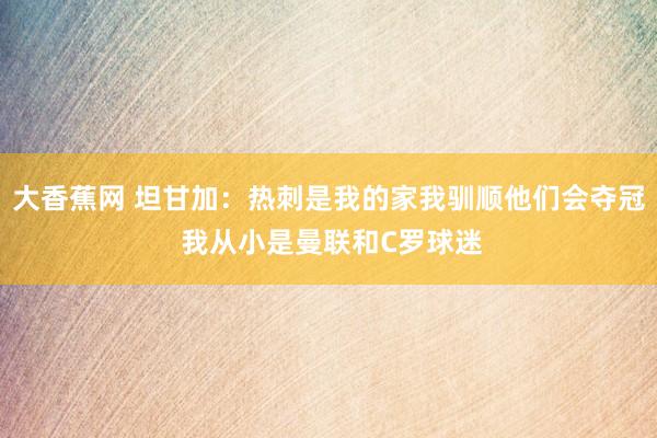 大香蕉网 坦甘加：热刺是我的家我驯顺他们会夺冠 我从小是曼联和C罗球迷