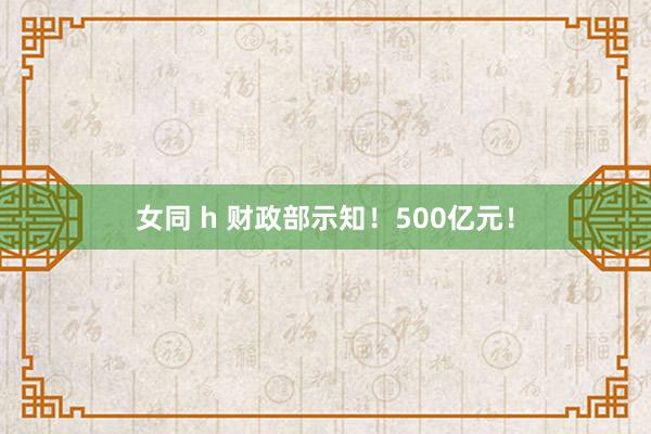 女同 h 财政部示知！500亿元！