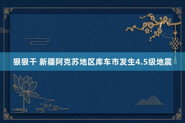 狠狠干 新疆阿克苏地区库车市发生4.5级地震