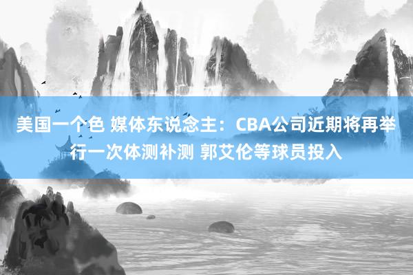 美国一个色 媒体东说念主：CBA公司近期将再举行一次体测补测 郭艾伦等球员投入