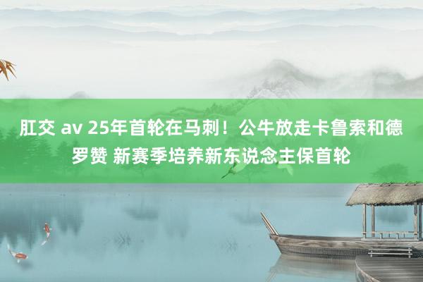 肛交 av 25年首轮在马刺！公牛放走卡鲁索和德罗赞 新赛季培养新东说念主保首轮