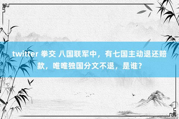 twitter 拳交 八国联军中，有七国主动退还赔款，唯唯独国分文不退，是谁？