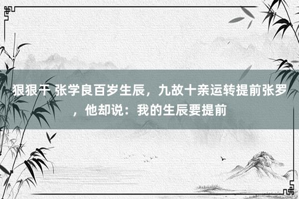 狠狠干 张学良百岁生辰，九故十亲运转提前张罗，他却说：我的生辰要提前