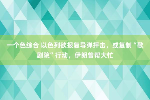 一个色综合 以色列欲报复导弹抨击，或复制“歌剧院”行动，伊朗曾帮大忙