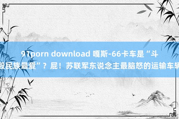 91porn download 嘎斯-66卡车是“斗殴民族最爱”？屁！苏联军东说念主最脑怒的运输车辆