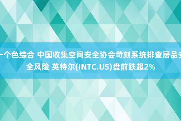 一个色综合 中国收集空间安全协会苛刻系统排查居品安全风险 英特尔(INTC.US)盘前跌超2%