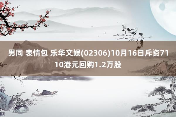 男同 表情包 乐华文娱(02306)10月16日斥资7110港元回购1.2万股