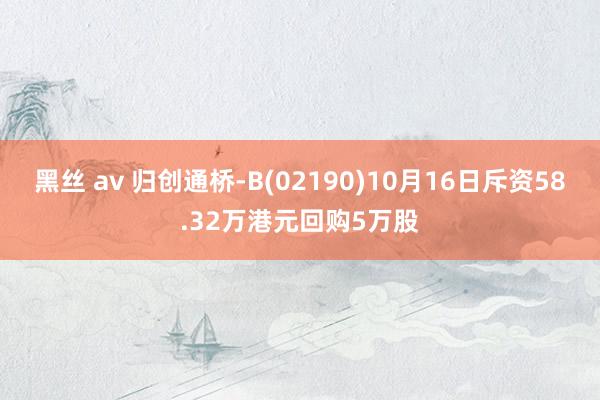 黑丝 av 归创通桥-B(02190)10月16日斥资58.32万港元回购5万股