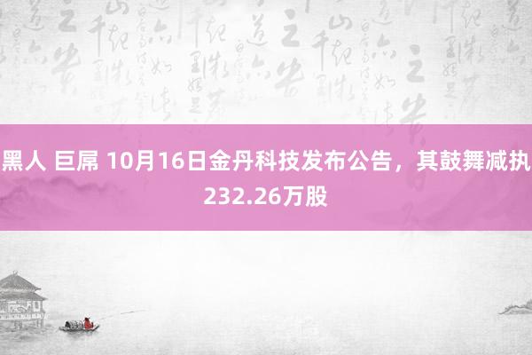 黑人 巨屌 10月16日金丹科技发布公告，其鼓舞减执232.26万股