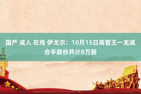 国产 成人 在线 伊戈尔：10月15日高管王一龙减合手股份共计8万股