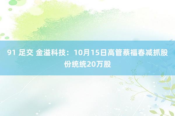 91 足交 金溢科技：10月15日高管蔡福春减抓股份统统20万股