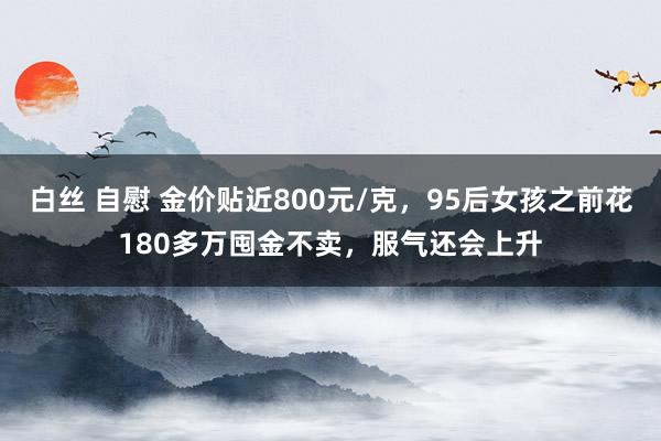 白丝 自慰 金价贴近800元/克，95后女孩之前花180多万囤金不卖，服气还会上升