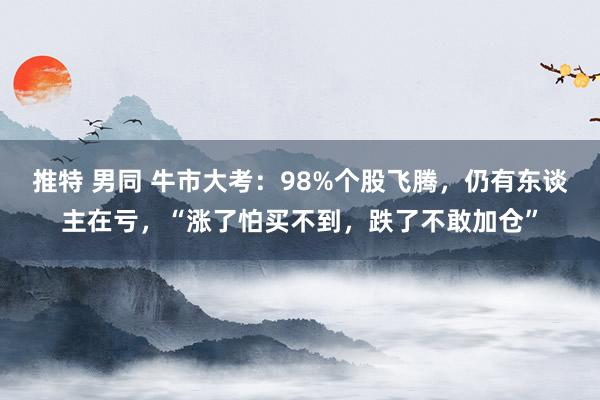 推特 男同 牛市大考：98%个股飞腾，仍有东谈主在亏，“涨了怕买不到，跌了不敢加仓”