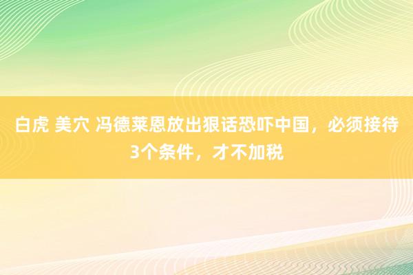 白虎 美穴 冯德莱恩放出狠话恐吓中国，必须接待3个条件，才不加税