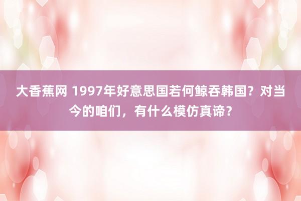 大香蕉网 1997年好意思国若何鲸吞韩国？对当今的咱们，有什么模仿真谛？