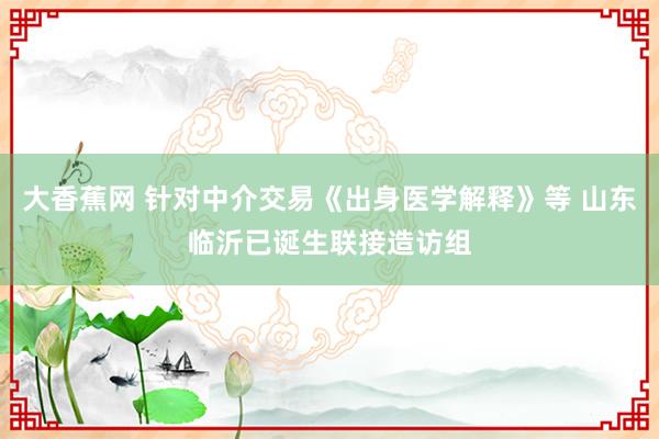 大香蕉网 针对中介交易《出身医学解释》等 山东临沂已诞生联接造访组