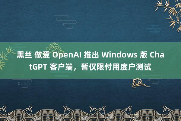 黑丝 做爱 OpenAI 推出 Windows 版 ChatGPT 客户端，暂仅限付用度户测试