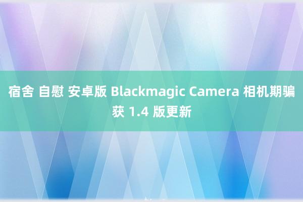 宿舍 自慰 安卓版 Blackmagic Camera 相机期骗获 1.4 版更新