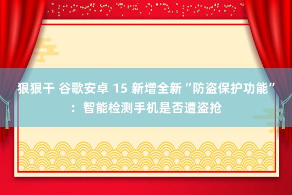 狠狠干 谷歌安卓 15 新增全新“防盗保护功能”：智能检测手机是否遭盗抢