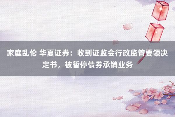 家庭乱伦 华夏证券：收到证监会行政监管要领决定书，被暂停债券承销业务