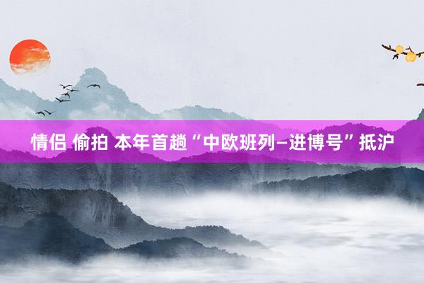 情侣 偷拍 本年首趟“中欧班列—进博号”抵沪