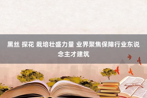 黑丝 探花 栽培壮盛力量 业界聚焦保障行业东说念主才建筑