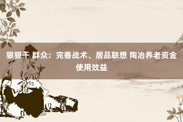 狠狠干 群众：完善战术、居品联想 陶冶养老资金使用效益