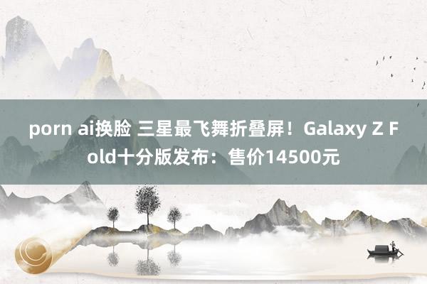 porn ai换脸 三星最飞舞折叠屏！Galaxy Z Fold十分版发布：售价14500元