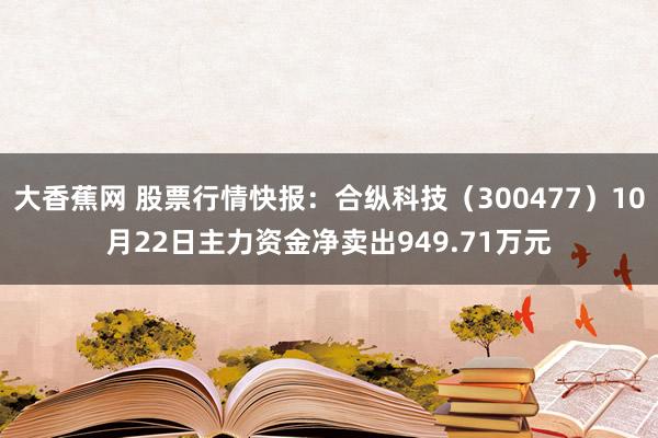 大香蕉网 股票行情快报：合纵科技（300477）10月22日主力资金净卖出949.71万元