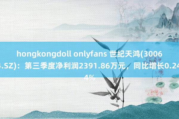 hongkongdoll onlyfans 世纪天鸿(300654.SZ)：第三季度净利润2391.86万元，同比增长0.24%